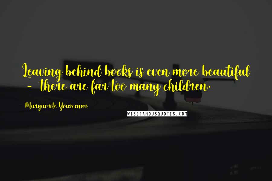 Marguerite Yourcenar Quotes: Leaving behind books is even more beautiful  -  there are far too many children.