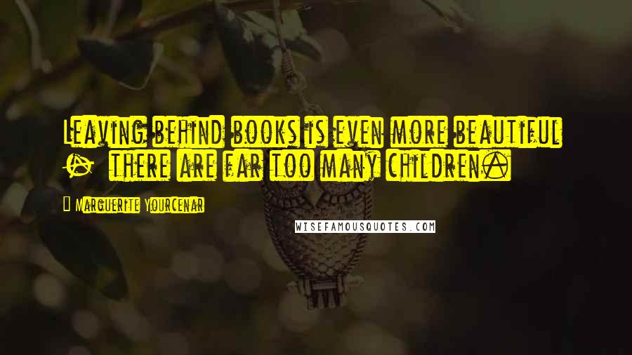 Marguerite Yourcenar Quotes: Leaving behind books is even more beautiful  -  there are far too many children.