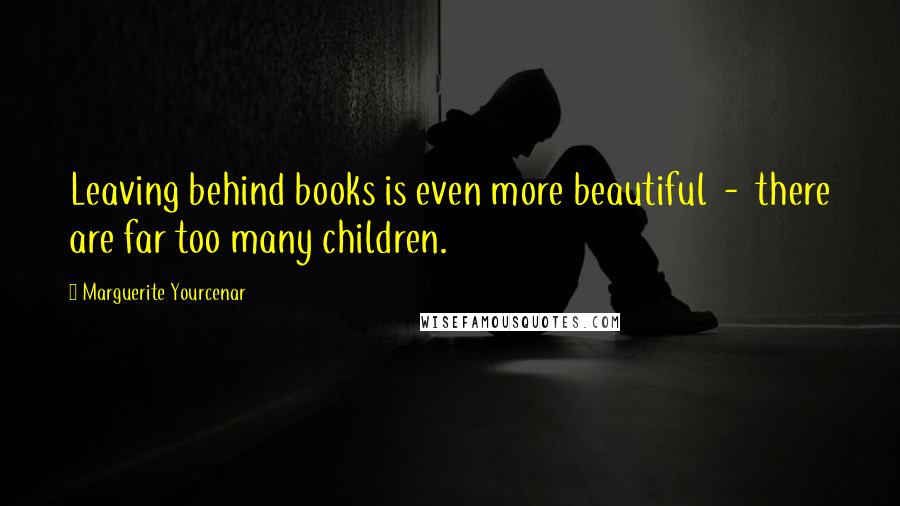 Marguerite Yourcenar Quotes: Leaving behind books is even more beautiful  -  there are far too many children.