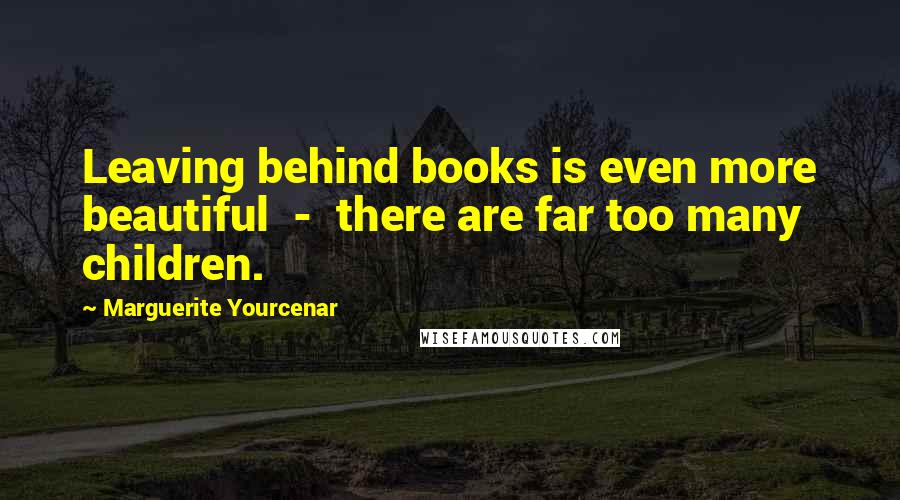 Marguerite Yourcenar Quotes: Leaving behind books is even more beautiful  -  there are far too many children.