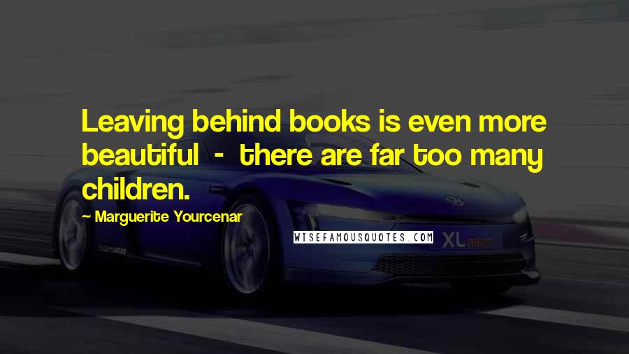 Marguerite Yourcenar Quotes: Leaving behind books is even more beautiful  -  there are far too many children.