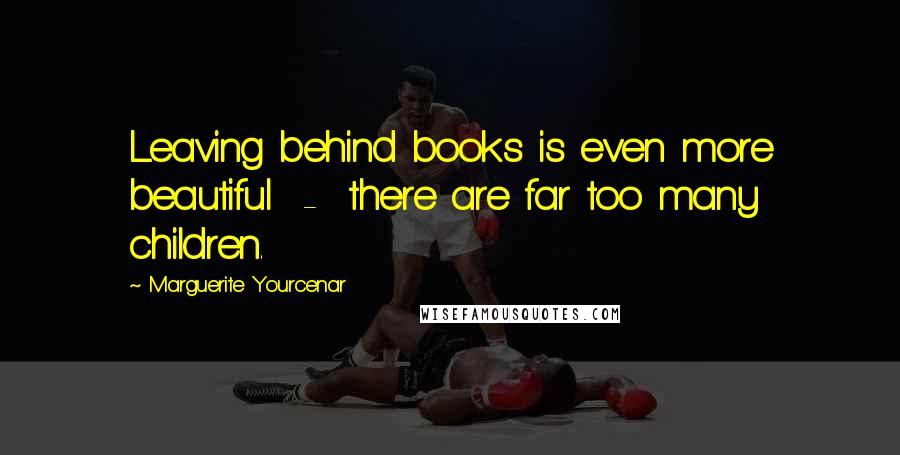 Marguerite Yourcenar Quotes: Leaving behind books is even more beautiful  -  there are far too many children.