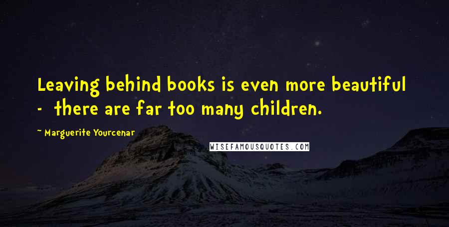 Marguerite Yourcenar Quotes: Leaving behind books is even more beautiful  -  there are far too many children.