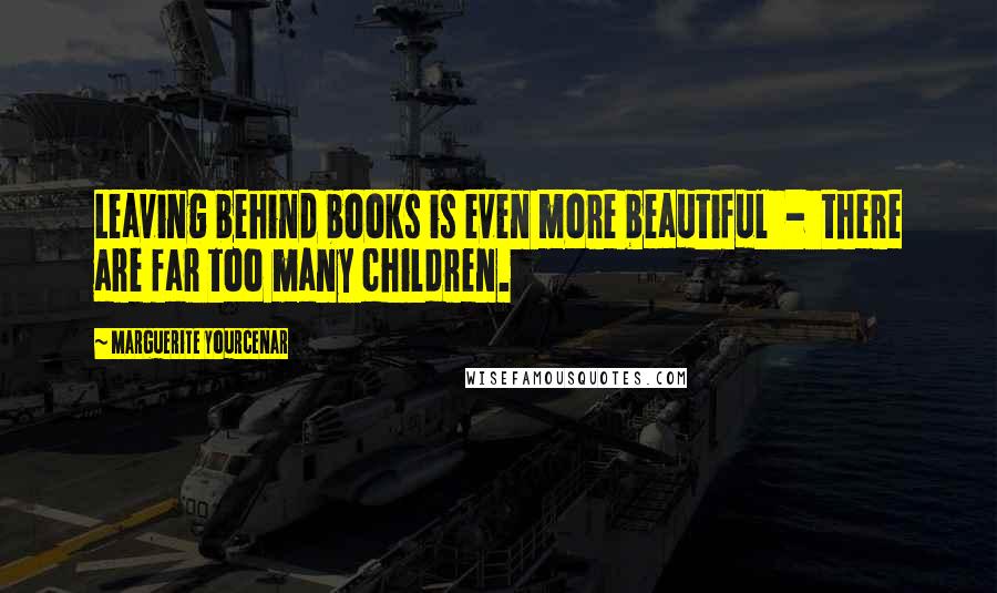 Marguerite Yourcenar Quotes: Leaving behind books is even more beautiful  -  there are far too many children.