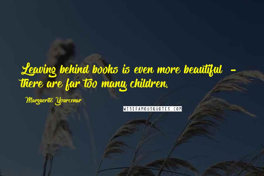 Marguerite Yourcenar Quotes: Leaving behind books is even more beautiful  -  there are far too many children.