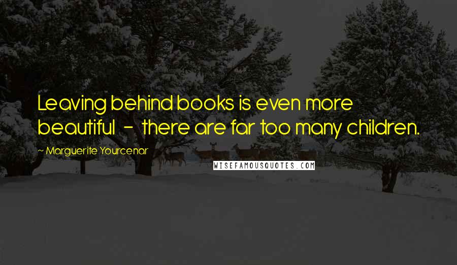 Marguerite Yourcenar Quotes: Leaving behind books is even more beautiful  -  there are far too many children.