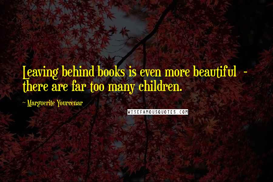 Marguerite Yourcenar Quotes: Leaving behind books is even more beautiful  -  there are far too many children.