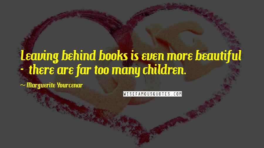 Marguerite Yourcenar Quotes: Leaving behind books is even more beautiful  -  there are far too many children.