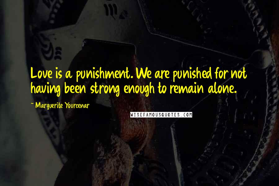 Marguerite Yourcenar Quotes: Love is a punishment. We are punished for not having been strong enough to remain alone.