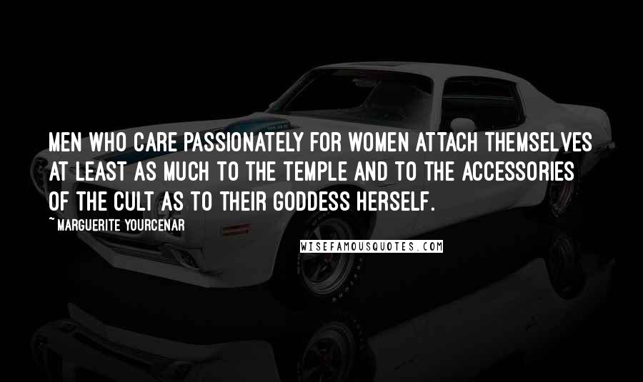 Marguerite Yourcenar Quotes: Men who care passionately for women attach themselves at least as much to the temple and to the accessories of the cult as to their goddess herself.