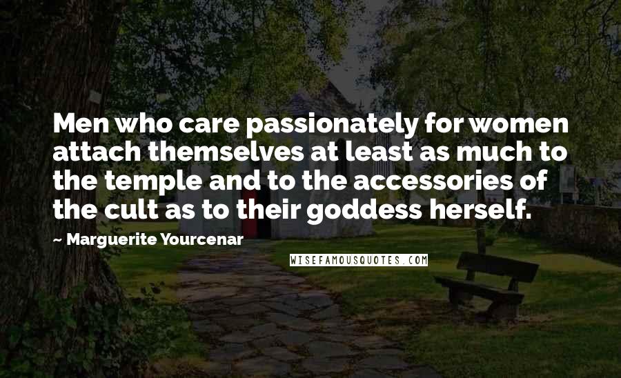 Marguerite Yourcenar Quotes: Men who care passionately for women attach themselves at least as much to the temple and to the accessories of the cult as to their goddess herself.