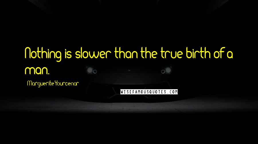 Marguerite Yourcenar Quotes: Nothing is slower than the true birth of a man.