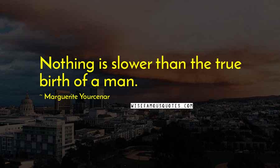 Marguerite Yourcenar Quotes: Nothing is slower than the true birth of a man.