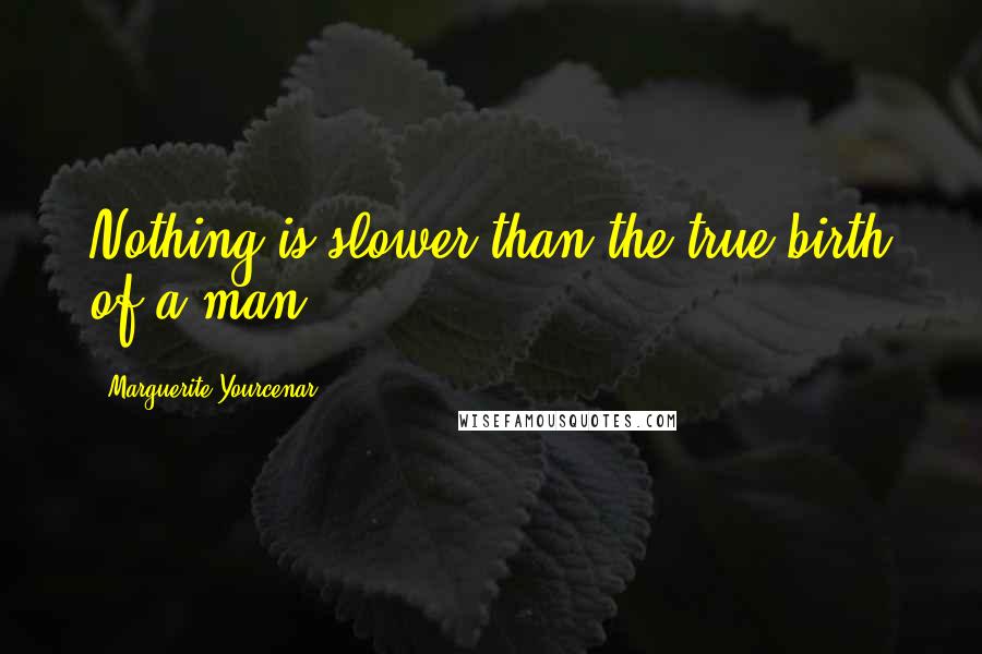 Marguerite Yourcenar Quotes: Nothing is slower than the true birth of a man.