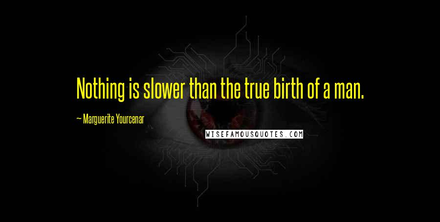 Marguerite Yourcenar Quotes: Nothing is slower than the true birth of a man.