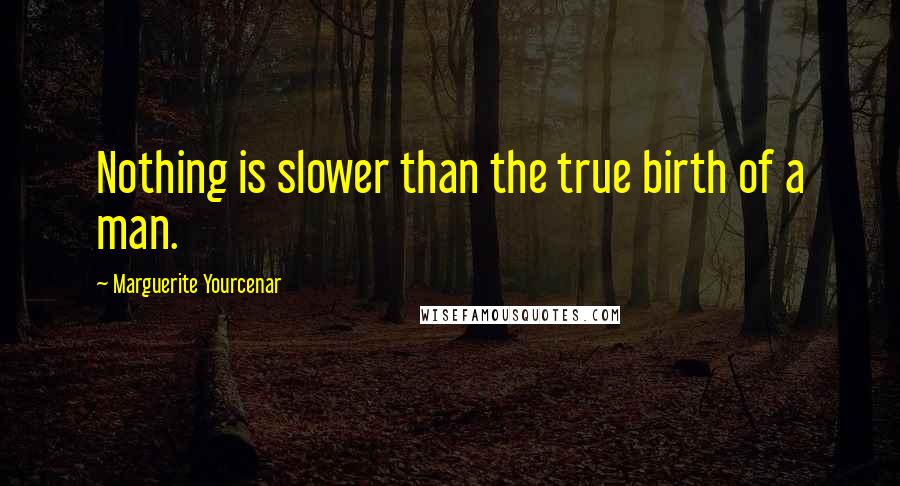 Marguerite Yourcenar Quotes: Nothing is slower than the true birth of a man.