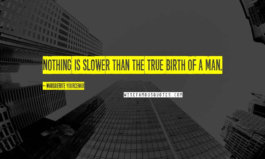 Marguerite Yourcenar Quotes: Nothing is slower than the true birth of a man.