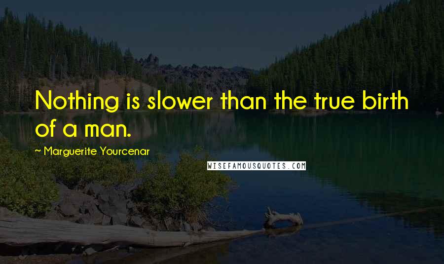 Marguerite Yourcenar Quotes: Nothing is slower than the true birth of a man.