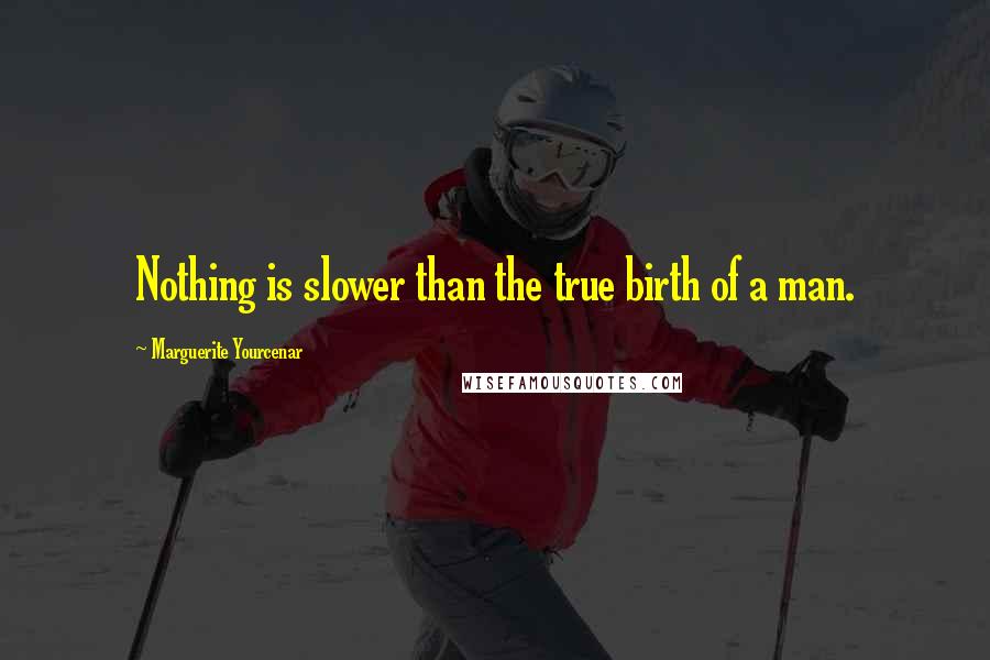 Marguerite Yourcenar Quotes: Nothing is slower than the true birth of a man.