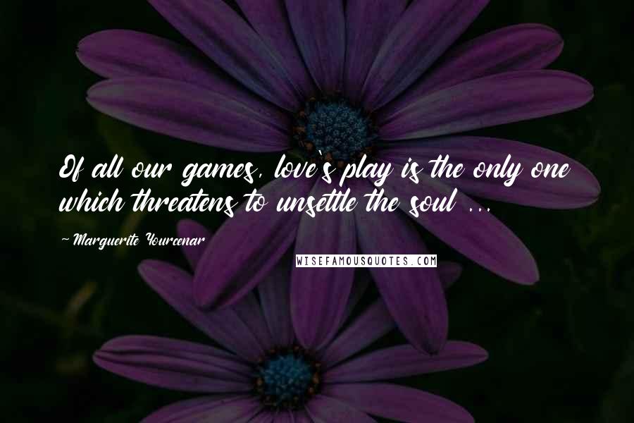 Marguerite Yourcenar Quotes: Of all our games, love's play is the only one which threatens to unsettle the soul ...