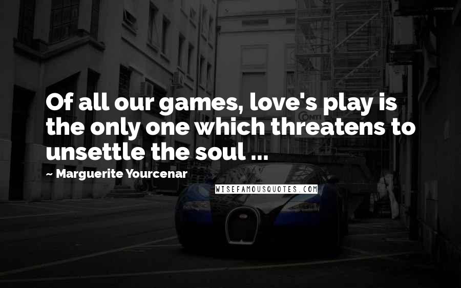 Marguerite Yourcenar Quotes: Of all our games, love's play is the only one which threatens to unsettle the soul ...