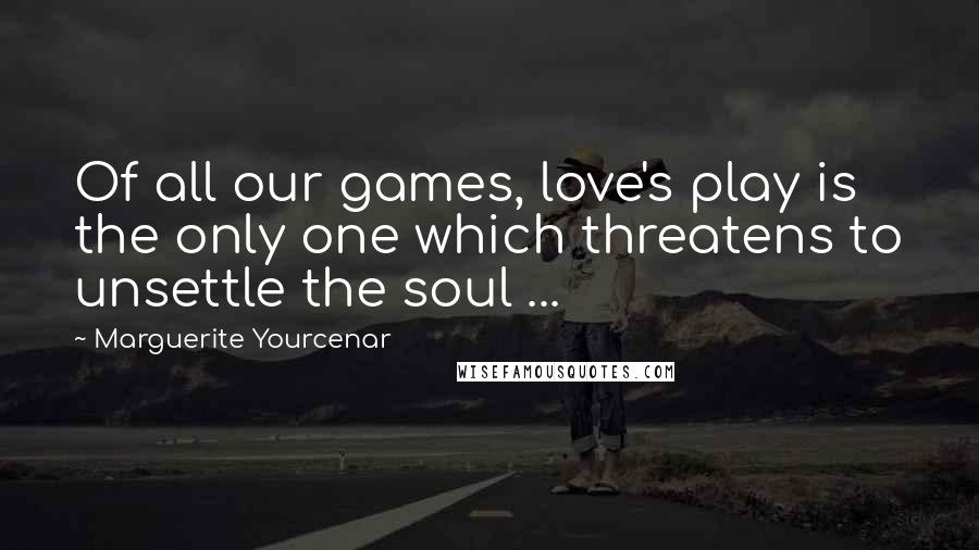 Marguerite Yourcenar Quotes: Of all our games, love's play is the only one which threatens to unsettle the soul ...