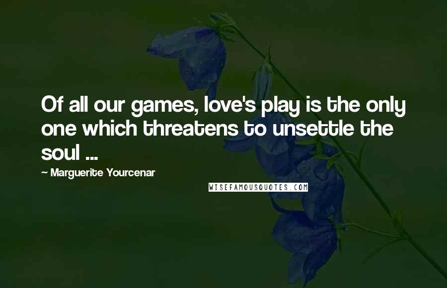 Marguerite Yourcenar Quotes: Of all our games, love's play is the only one which threatens to unsettle the soul ...