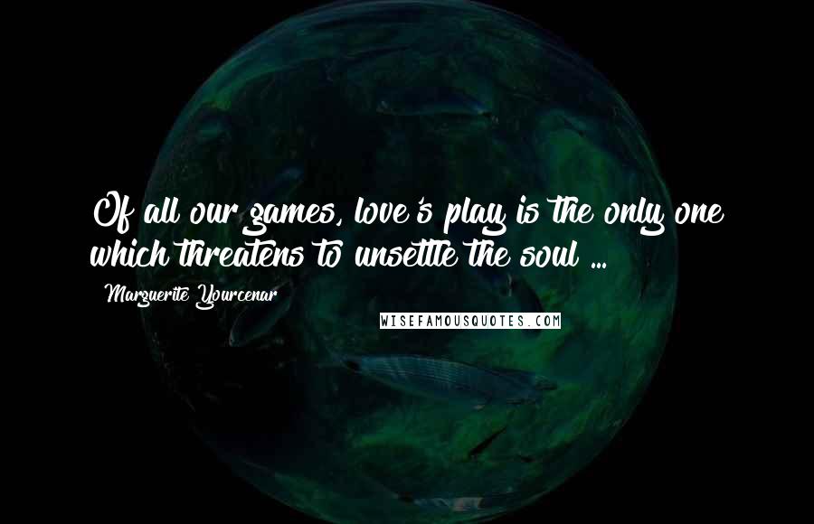 Marguerite Yourcenar Quotes: Of all our games, love's play is the only one which threatens to unsettle the soul ...