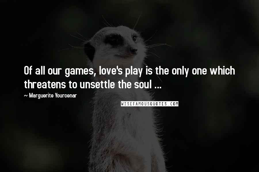 Marguerite Yourcenar Quotes: Of all our games, love's play is the only one which threatens to unsettle the soul ...
