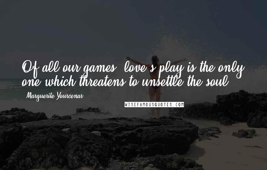 Marguerite Yourcenar Quotes: Of all our games, love's play is the only one which threatens to unsettle the soul ...