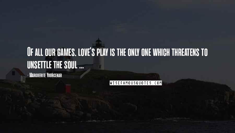 Marguerite Yourcenar Quotes: Of all our games, love's play is the only one which threatens to unsettle the soul ...