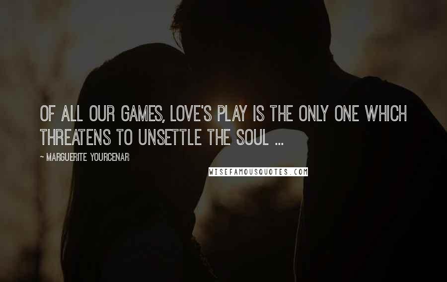 Marguerite Yourcenar Quotes: Of all our games, love's play is the only one which threatens to unsettle the soul ...