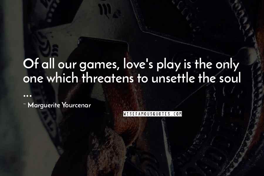 Marguerite Yourcenar Quotes: Of all our games, love's play is the only one which threatens to unsettle the soul ...