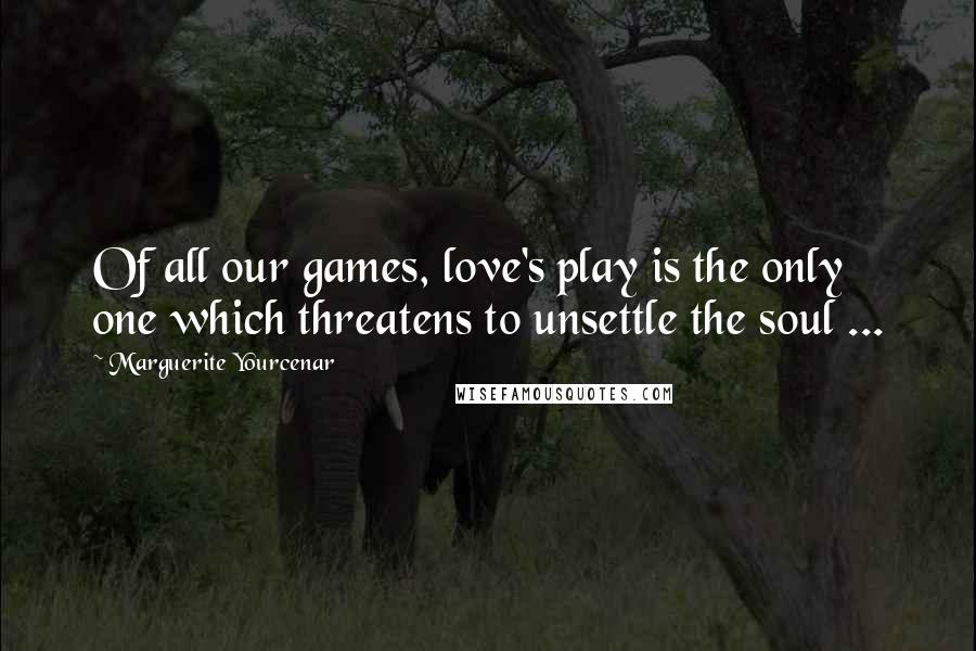 Marguerite Yourcenar Quotes: Of all our games, love's play is the only one which threatens to unsettle the soul ...