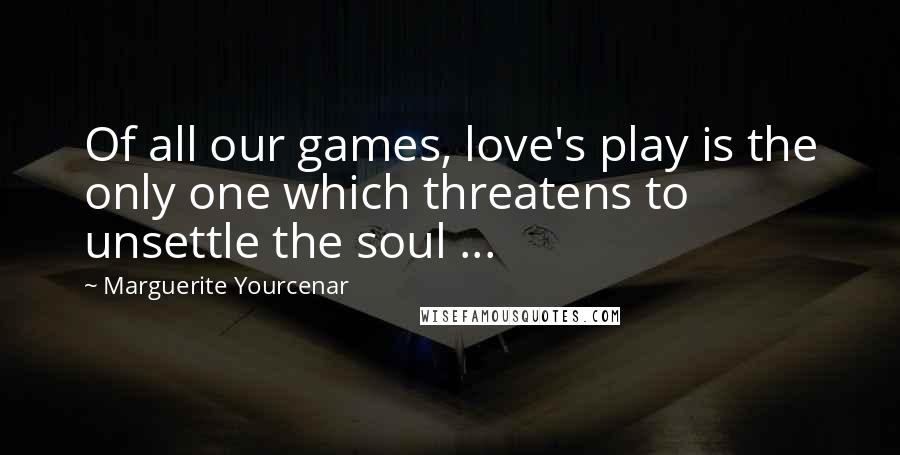 Marguerite Yourcenar Quotes: Of all our games, love's play is the only one which threatens to unsettle the soul ...