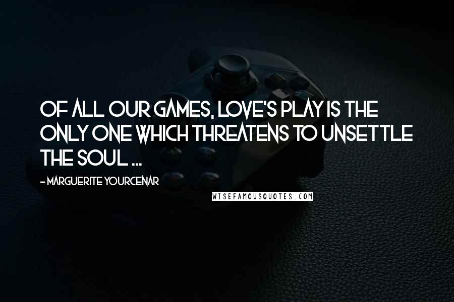 Marguerite Yourcenar Quotes: Of all our games, love's play is the only one which threatens to unsettle the soul ...