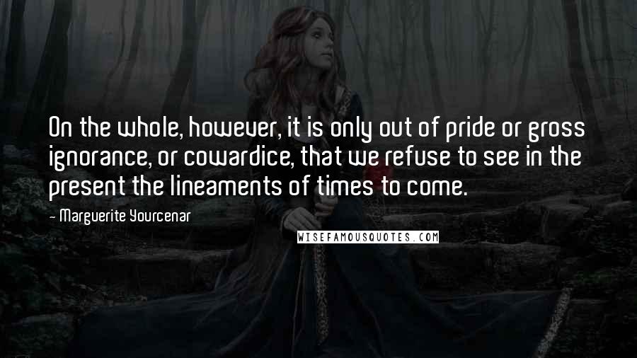 Marguerite Yourcenar Quotes: On the whole, however, it is only out of pride or gross ignorance, or cowardice, that we refuse to see in the present the lineaments of times to come.