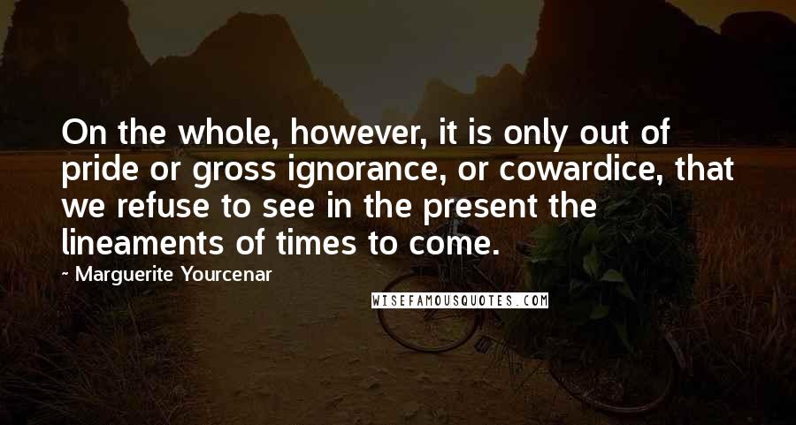 Marguerite Yourcenar Quotes: On the whole, however, it is only out of pride or gross ignorance, or cowardice, that we refuse to see in the present the lineaments of times to come.