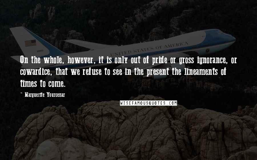 Marguerite Yourcenar Quotes: On the whole, however, it is only out of pride or gross ignorance, or cowardice, that we refuse to see in the present the lineaments of times to come.