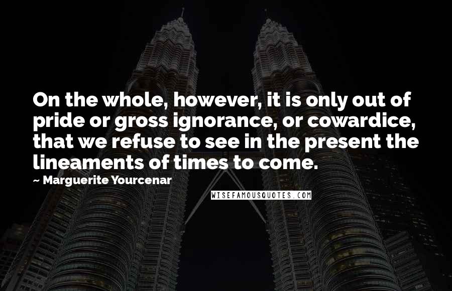 Marguerite Yourcenar Quotes: On the whole, however, it is only out of pride or gross ignorance, or cowardice, that we refuse to see in the present the lineaments of times to come.