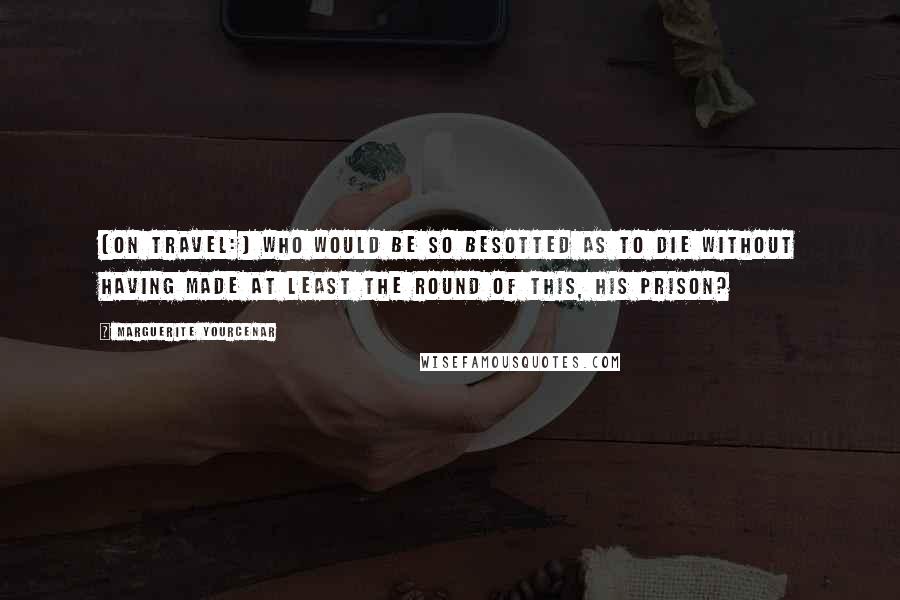 Marguerite Yourcenar Quotes: [On travel:] Who would be so besotted as to die without having made at least the round of this, his prison?