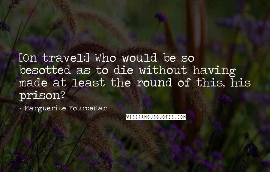 Marguerite Yourcenar Quotes: [On travel:] Who would be so besotted as to die without having made at least the round of this, his prison?
