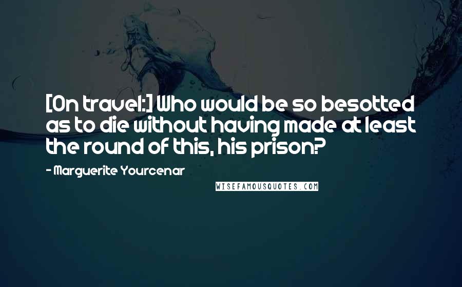 Marguerite Yourcenar Quotes: [On travel:] Who would be so besotted as to die without having made at least the round of this, his prison?