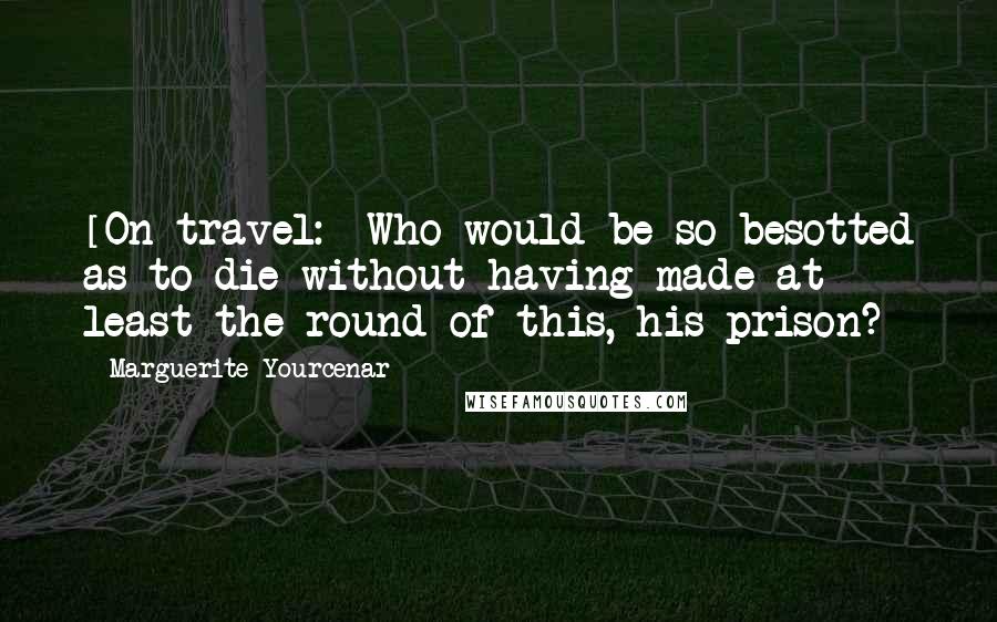 Marguerite Yourcenar Quotes: [On travel:] Who would be so besotted as to die without having made at least the round of this, his prison?