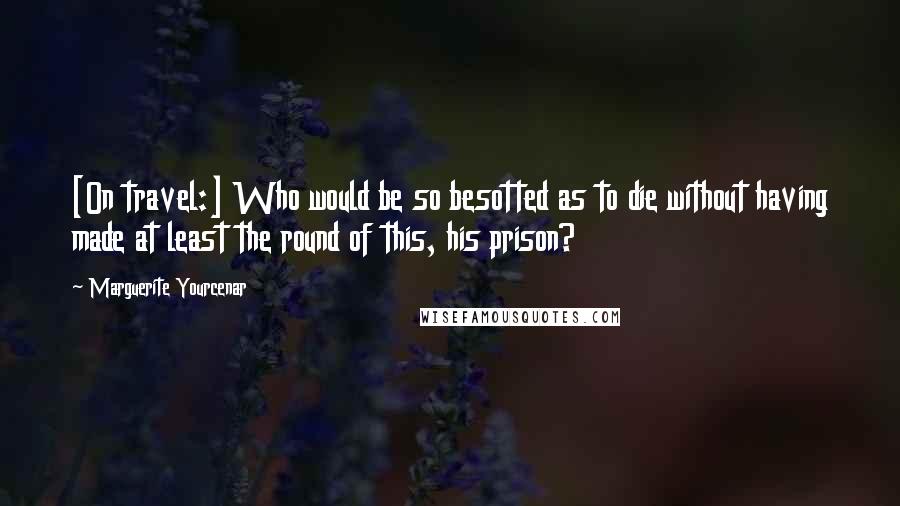 Marguerite Yourcenar Quotes: [On travel:] Who would be so besotted as to die without having made at least the round of this, his prison?