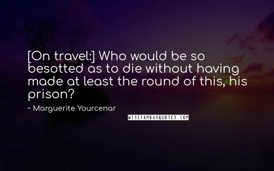 Marguerite Yourcenar Quotes: [On travel:] Who would be so besotted as to die without having made at least the round of this, his prison?