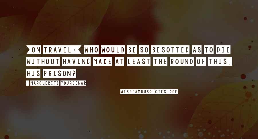 Marguerite Yourcenar Quotes: [On travel:] Who would be so besotted as to die without having made at least the round of this, his prison?