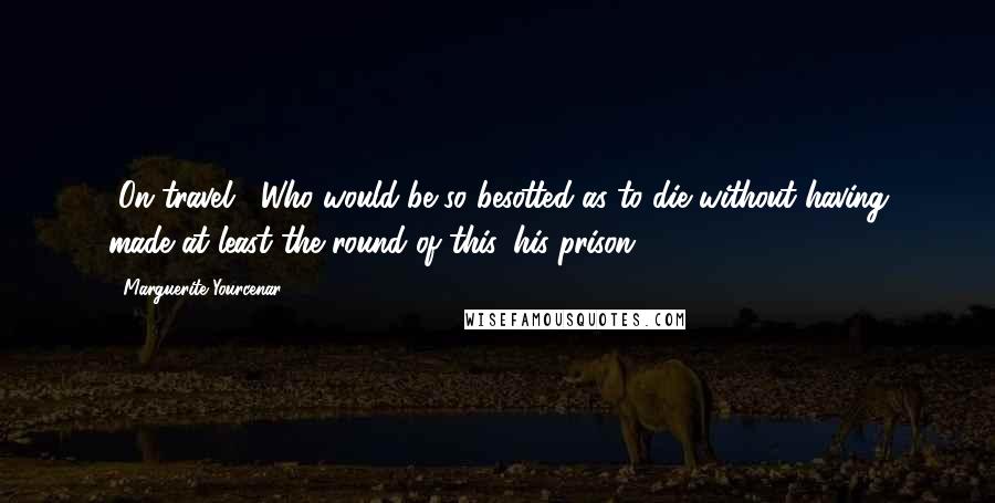 Marguerite Yourcenar Quotes: [On travel:] Who would be so besotted as to die without having made at least the round of this, his prison?