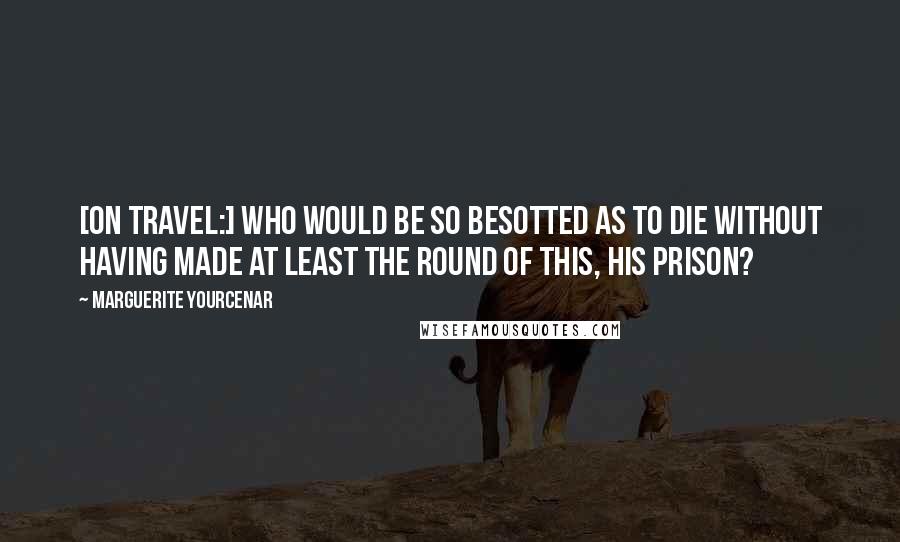 Marguerite Yourcenar Quotes: [On travel:] Who would be so besotted as to die without having made at least the round of this, his prison?