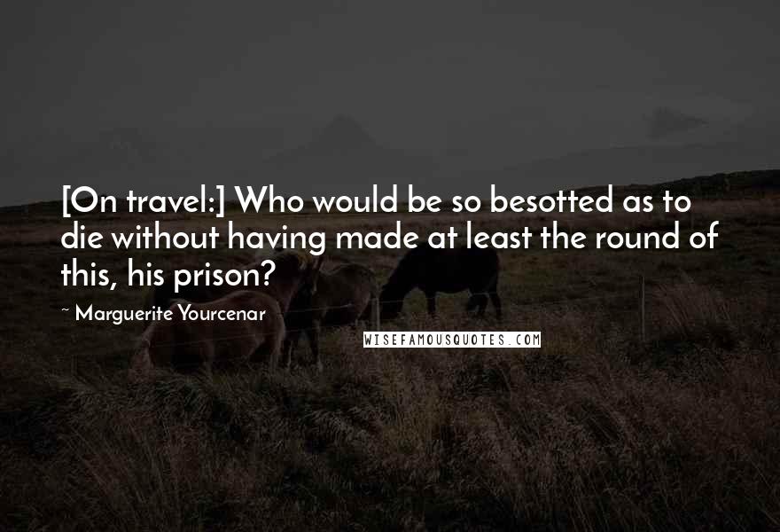 Marguerite Yourcenar Quotes: [On travel:] Who would be so besotted as to die without having made at least the round of this, his prison?